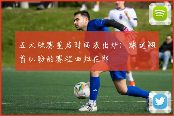 五大联赛重启时间表出炉：球迷翘首以盼的赛程回归在即