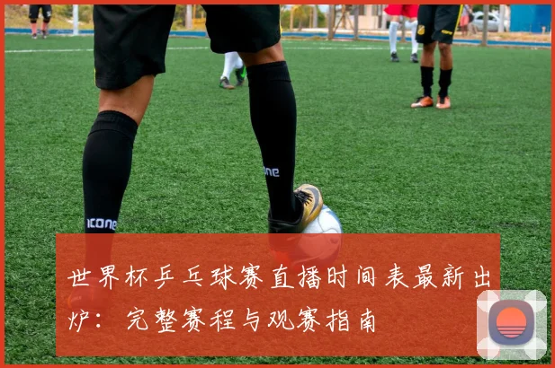 世界杯乒乓球赛直播时间表最新出炉：完整赛程与观赛指南