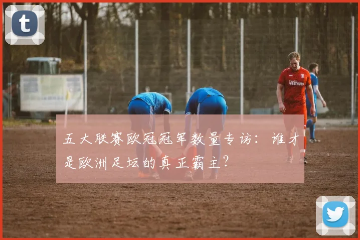 五大联赛欧冠冠军数量专访:谁才是欧洲足坛的真正霸主?