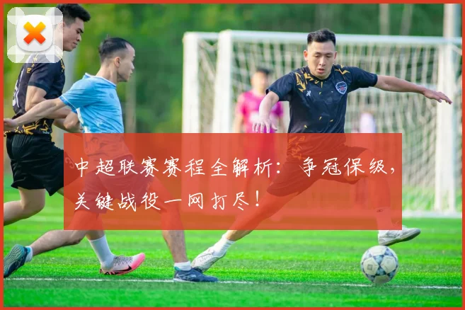 中超联赛赛程全解析：争冠保级，关键战役一网打尽！
