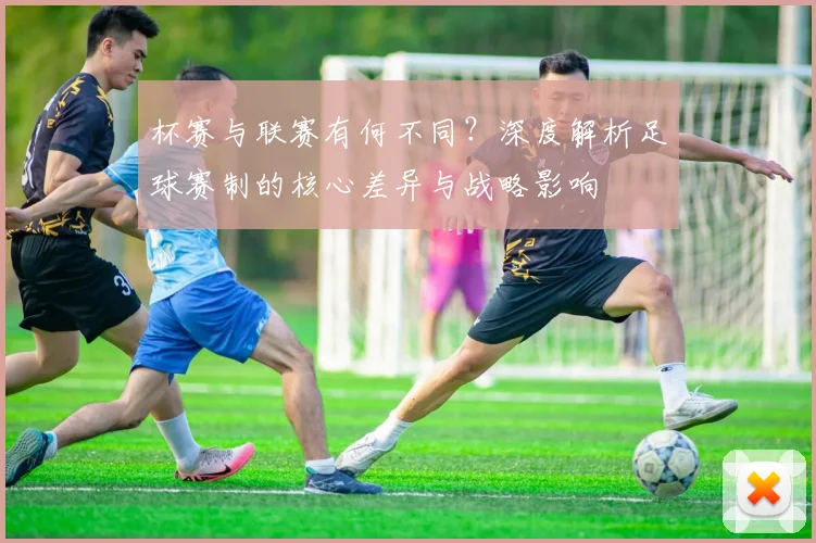 杯赛与联赛有何不同?深度解析足球赛制的核心差异与战略影响