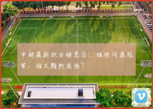 中超最新积分榜悬念：谁将问鼎冠军，谁又黯然离场？