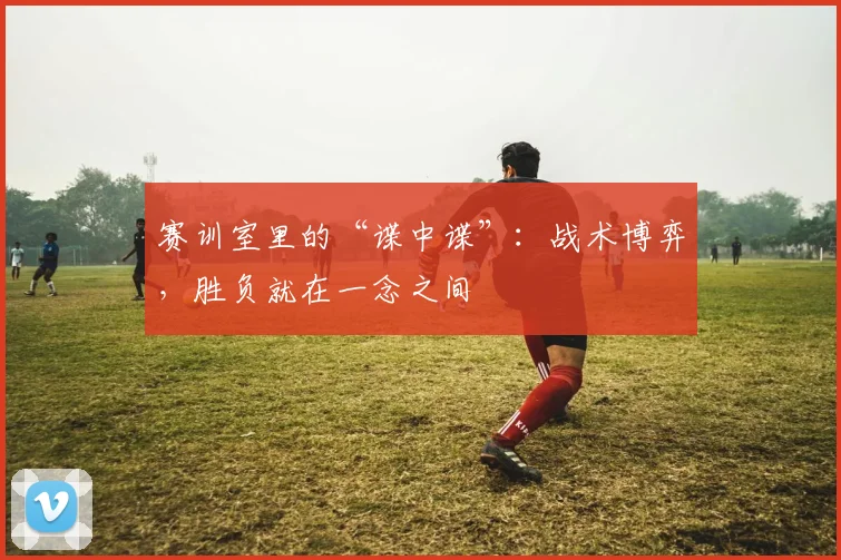 赛训室里的“谍中谍”：战术博弈，胜负就在一念之间
