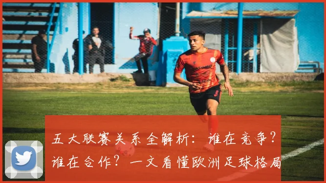 五大联赛关系全解析:谁在竞争?谁在合作?一文看懂欧洲足球格局