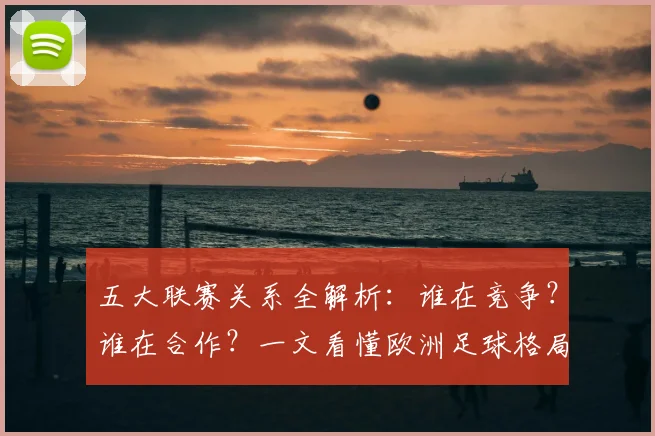五大联赛关系全解析:谁在竞争?谁在合作?一文看懂欧洲足球格局