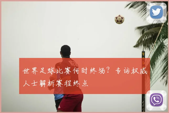世界足球比赛何时终场？专访权威人士解析赛程终点