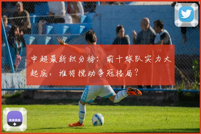 中超最新积分榜：前十球队实力大起底，谁将搅动争冠格局？