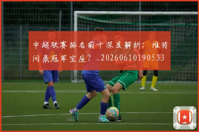 中超联赛排名前十深度解析：谁将问鼎冠军宝座？_20260610190533