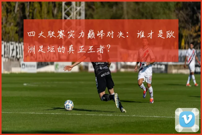 四大联赛实力巅峰对决：谁才是欧洲足坛的真正王者？